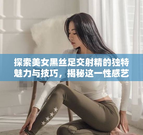 探索美女黑丝足交射精的独特魅力与技巧，揭秘这一性感艺术的深层吸引力与情感连接