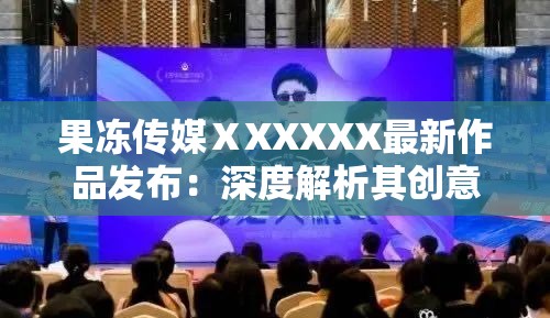 果冻传媒ⅩXXXXX最新作品发布：深度解析其创意与市场反响，观众热议不断