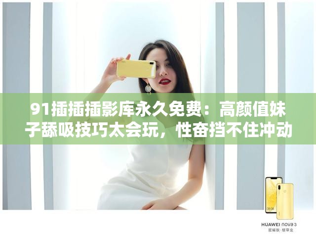 91插插插影库永久免费：高颜值妹子舔吸技巧太会玩，性奋挡不住冲动，大长腿肉肉展现极致诱惑