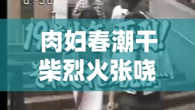 肉妇春潮干柴烈火张哓凡全：揭秘情感纠葛与人性挣扎的深度剖析