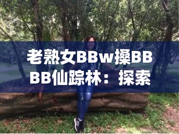 老熟女BBw搡BBBB仙踪林：探索神秘森林中的成熟魅力与独特风情