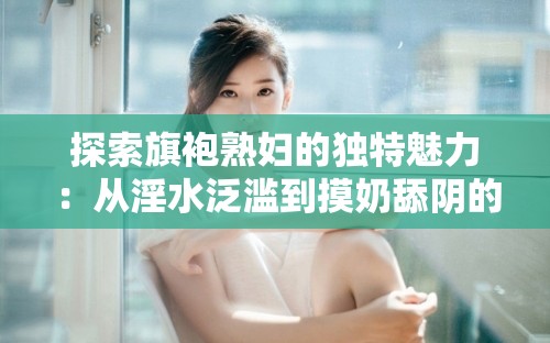 探索旗袍熟妇的独特魅力：从淫水泛滥到摸奶舔阴的深度解析