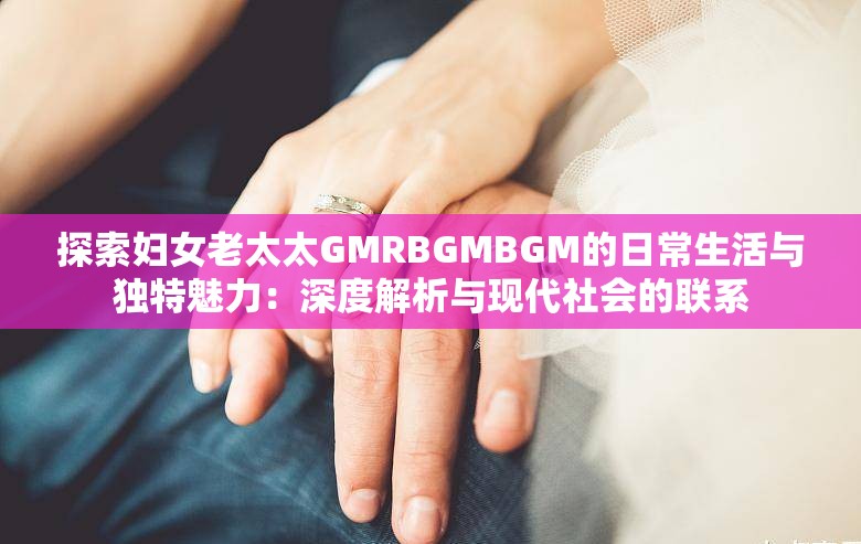 探索妇女老太太GMRBGMBGM的日常生活与独特魅力：深度解析与现代社会的联系