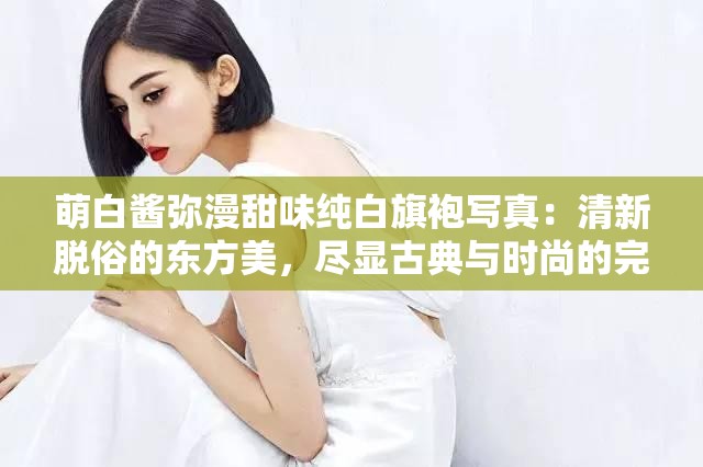 萌白酱弥漫甜味纯白旗袍写真：清新脱俗的东方美，尽显古典与时尚的完美融合