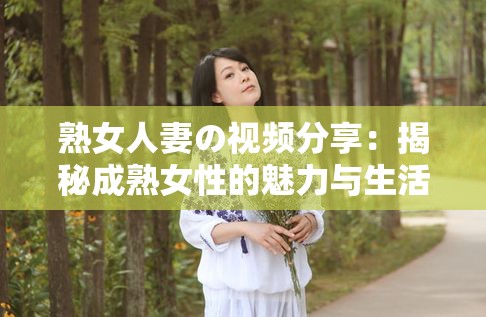 熟女人妻の视频分享：揭秘成熟女性的魅力与生活智慧，探索她们独特的情感世界与家庭角色