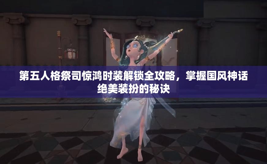 第五人格祭司惊鸿时装解锁全攻略，掌握国风神话绝美装扮的秘诀