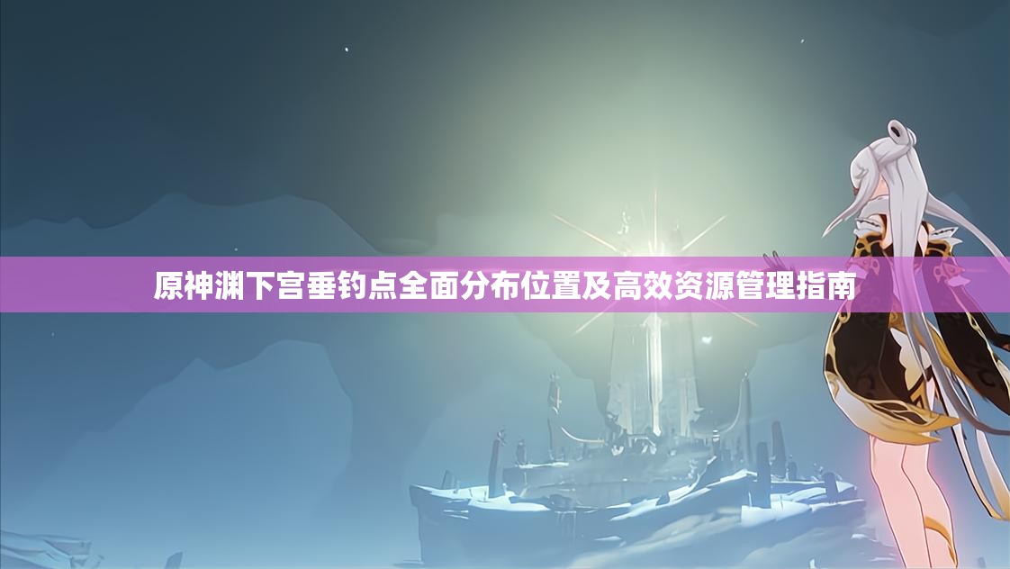 原神渊下宫垂钓点全面分布位置及高效资源管理指南