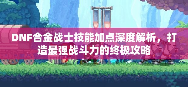 DNF合金战士技能加点深度解析，打造最强战斗力的终极攻略