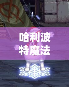 哈利波特魔法觉醒游戏深度解析，全面攻略教你如何触发雪人彩蛋