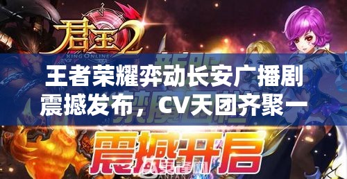 王者荣耀弈动长安广播剧震撼发布，CV天团齐聚一堂燃爆你的听觉与心灵盛宴
