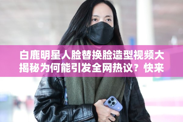 白鹿明星人脸替换脸造型视频大揭秘为何能引发全网热议？快来一探究竟