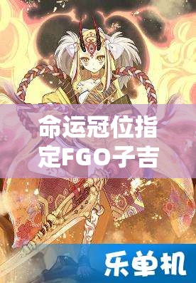 命运冠位指定FGO子吉尔满破，素材获取途径究竟有哪些秘密？