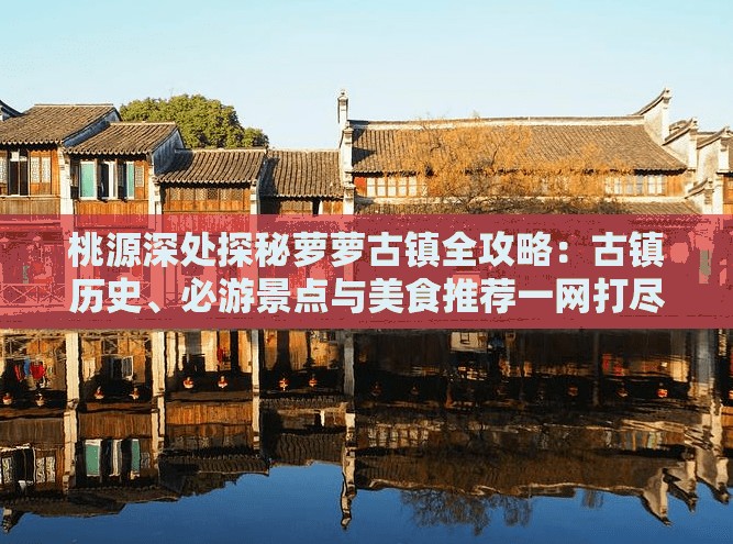 桃源深处探秘萝萝古镇全攻略：古镇历史、必游景点与美食推荐一网打尽