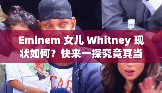 Eminem 女儿 Whitney 现状如何？快来一探究竟其当前状况怎样