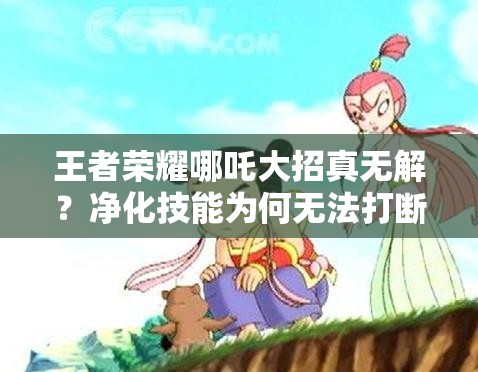 王者荣耀哪吒大招真无解？净化技能为何无法打断的深度实测解析