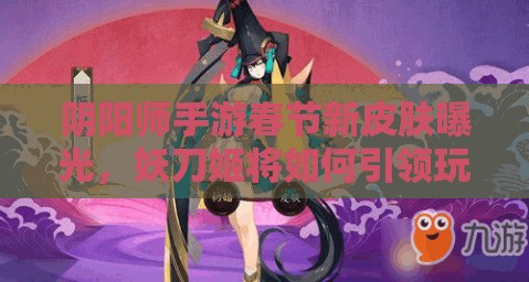 阴阳师手游春节新皮肤曝光，妖刀姬将如何引领玩法革命？