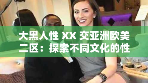 大黑人性 XX 交亚洲欧美二区：探索不同文化的性魅力