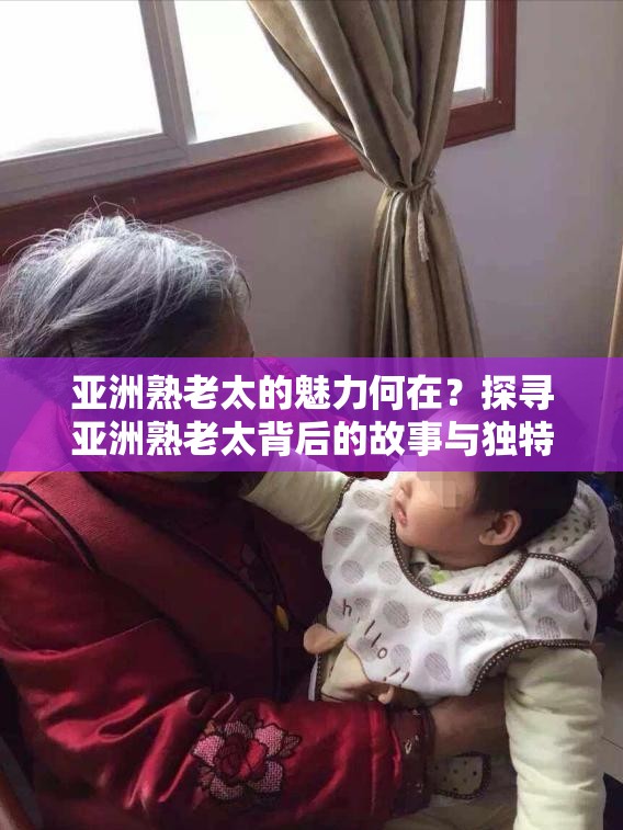 亚洲熟老太的魅力何在？探寻亚洲熟老太背后的故事与独特之处或者：亚洲熟老太引发关注，她们的生活、经历究竟有着怎样的精彩？