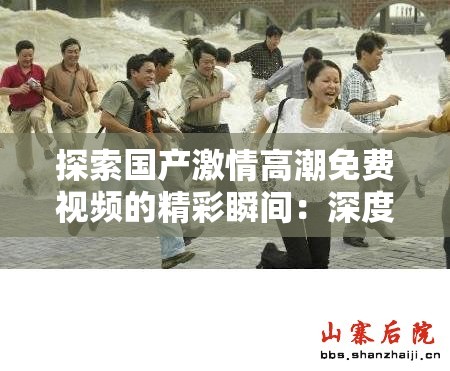 探索国产激情高潮免费视频的精彩瞬间：深度解析剧情与角感交织的视觉盛宴