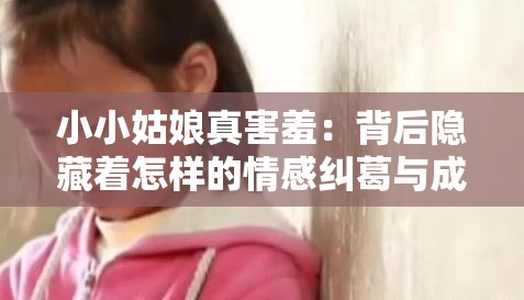 小小姑娘真害羞：背后隐藏着怎样的情感纠葛与成长故事？小小姑娘真害羞，这部剧究竟有着怎样令人心动的情节发展？小小姑娘真害羞 其独特的剧情设定能带来何种惊喜与感动？