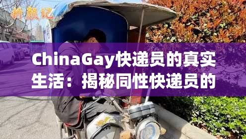 ChinaGay快递员的真实生活：揭秘同性快递员的工作日常与心路历程