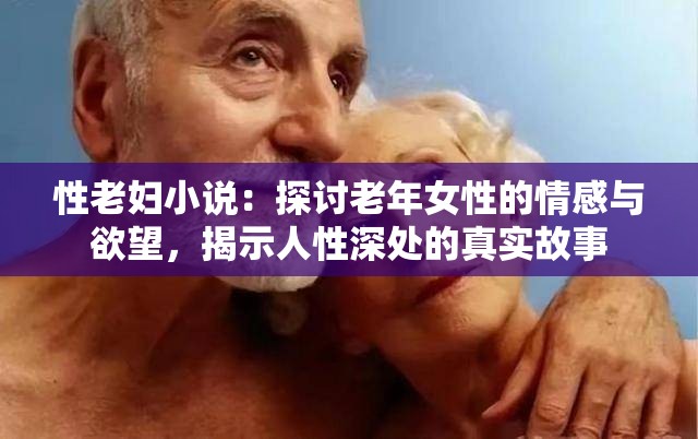 性老妇小说：探讨老年女性的情感与欲望，揭示人性深处的真实故事