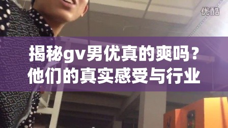 揭秘gv男优真的爽吗？他们的真实感受与行业内幕大公开