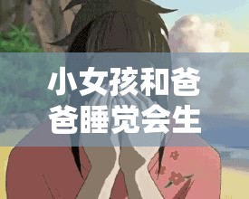 小女孩和爸爸睡觉会生宝宝吗？科学解析亲子关系的常见误解与真相