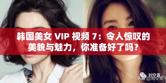 韩国美女 VIP 视频 7：令人惊叹的美貌与魅力，你准备好了吗？