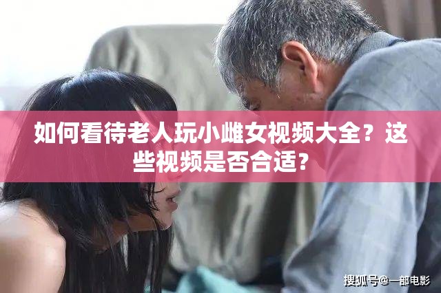 如何看待老人玩小雌女视频大全？这些视频是否合适？