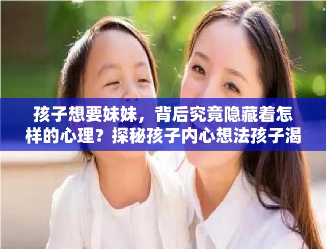 孩子想要妹妹，背后究竟隐藏着怎样的心理？探秘孩子内心想法孩子渴望有个妹妹，这种心理需求从何而来？深度剖析背后的原因孩子心心念念想要妹妹，是出于何种心理？带你揭开这神秘面纱
