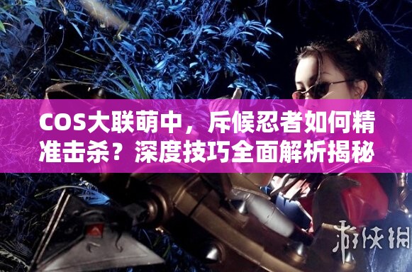COS大联萌中，斥候忍者如何精准击杀？深度技巧全面解析揭秘！