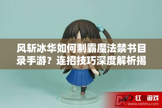 风斩冰华如何制霸魔法禁书目录手游？连招技巧深度解析揭秘