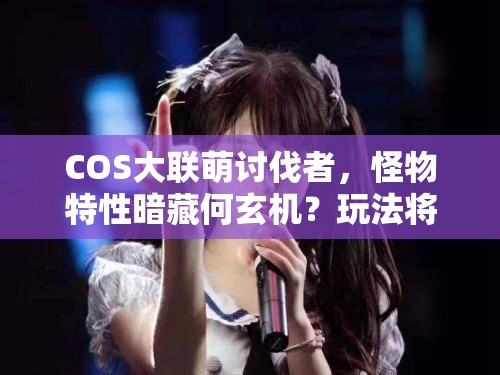 COS大联萌讨伐者，怪物特性暗藏何玄机？玩法将迎来怎样革命性变革？