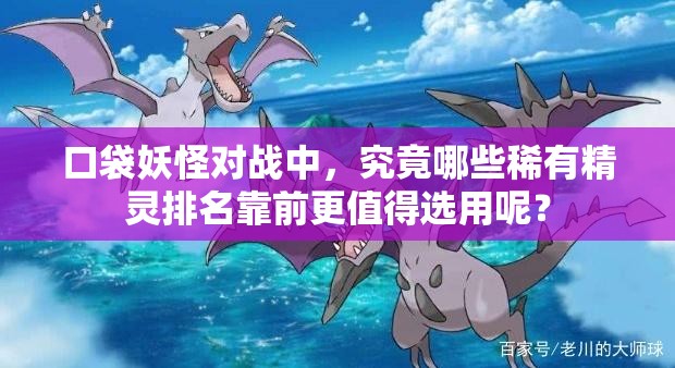 口袋妖怪对战中，究竟哪些稀有精灵排名靠前更值得选用呢？