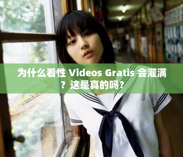为什么看性 Videos Gratis 会灌满？这是真的吗？