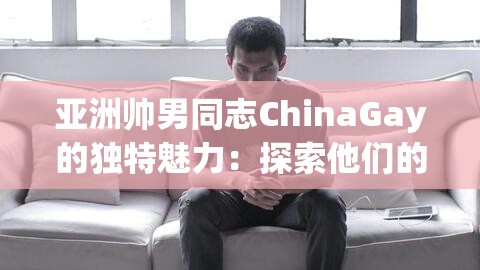 亚洲帅男同志ChinaGay的独特魅力：探索他们的生活方式与时尚穿搭