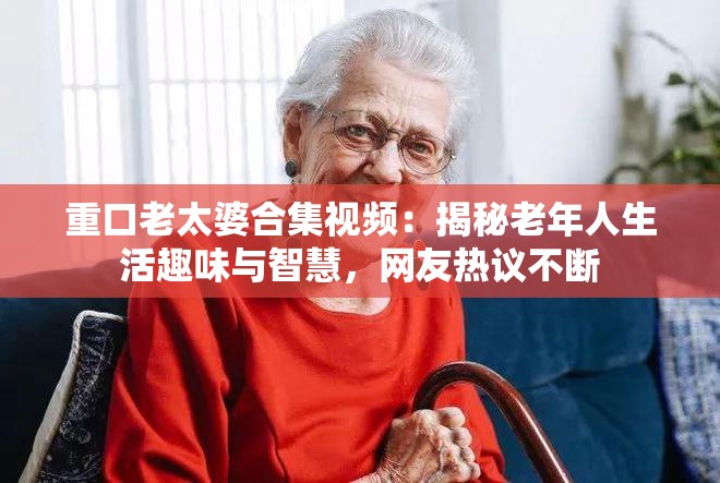 重口老太婆合集视频：揭秘老年人生活趣味与智慧，网友热议不断