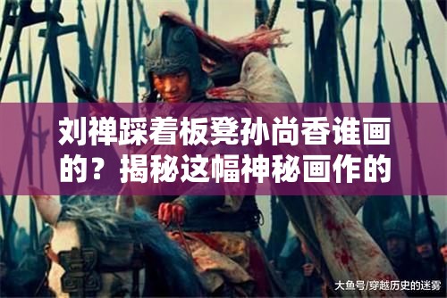 刘禅踩着板凳孙尚香谁画的？揭秘这幅神秘画作的创作者与背后的故事