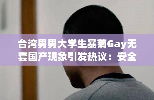 台湾男男大学生暴菊Gay无套国产现象引发热议：安全性行为与健康意识亟待提升