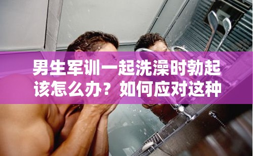 男生军训一起洗澡时勃起该怎么办？如何应对这种尴尬情况？