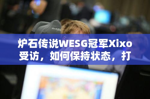 炉石传说WESG冠军Xixo受访，如何保持状态，打好每场比赛？