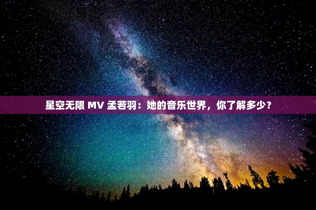 星空无限 MV 孟若羽：她的音乐世界，你了解多少？