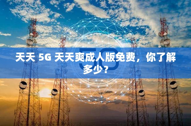 天天 5G 天天爽成人版免费，你了解多少？