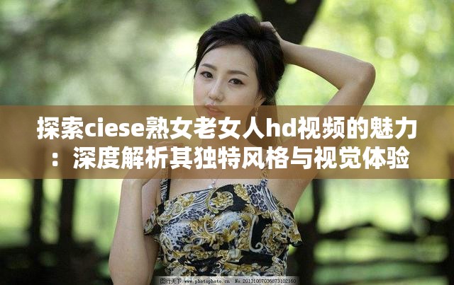 探索ciese熟女老女人hd视频的魅力：深度解析其独特风格与视觉体验