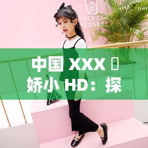 中国 XXX 㐅娇小 HD：探寻中国娇小女性的魅力与坚韧