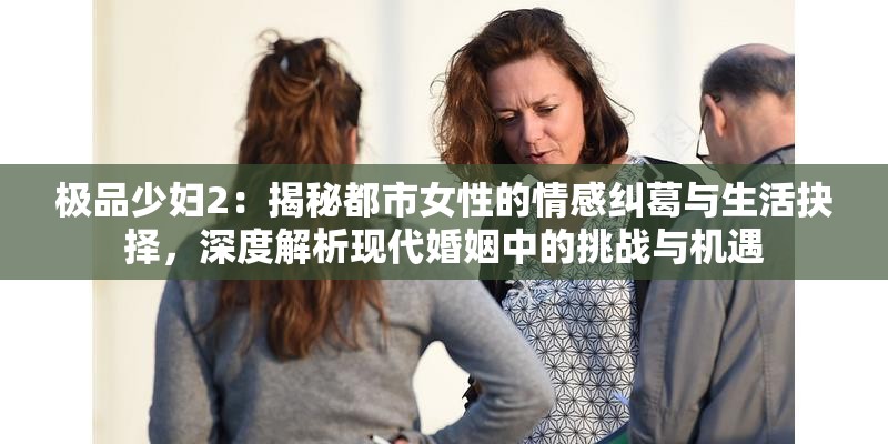 极品少妇2：揭秘都市女性的情感纠葛与生活抉择，深度解析现代婚姻中的挑战与机遇