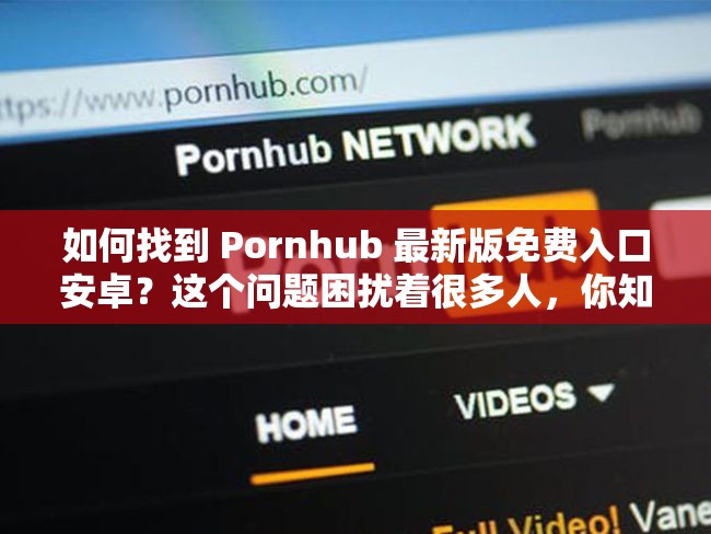 如何找到 Pornhub 最新版免费入口安卓？这个问题困扰着很多人，你知道答案吗？