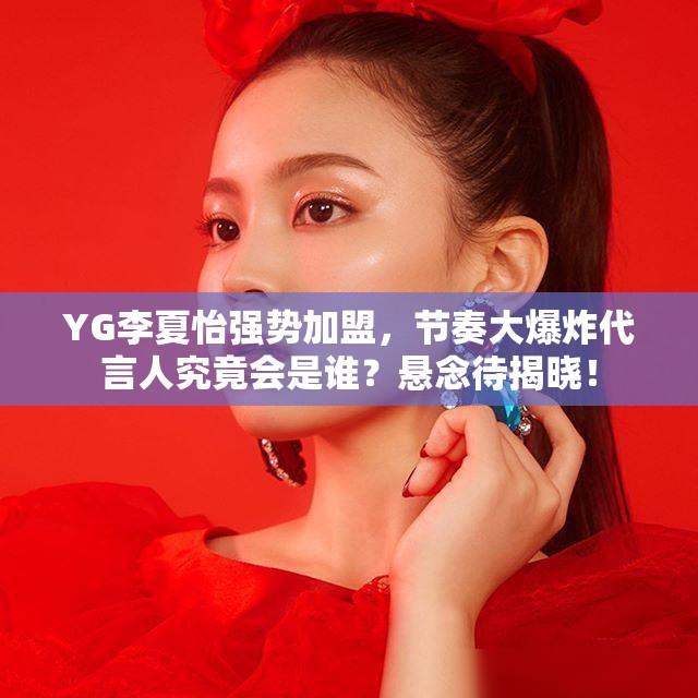 YG李夏怡强势加盟，节奏大爆炸代言人究竟会是谁？悬念待揭晓！