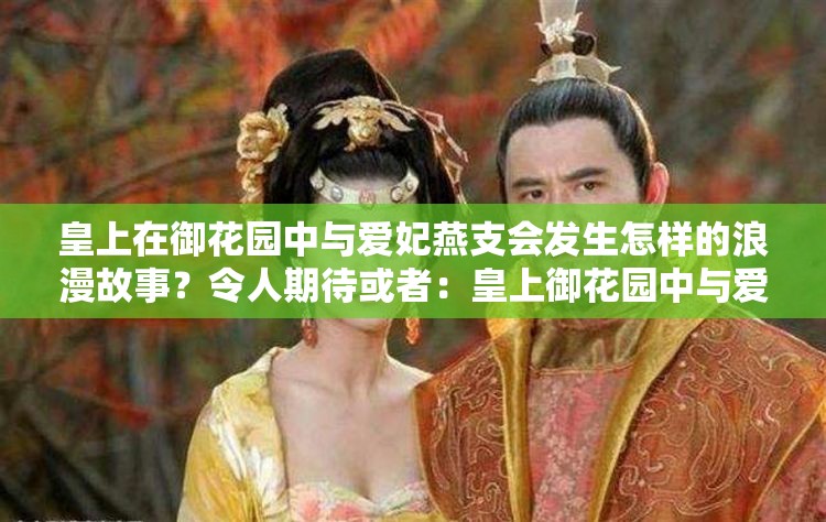 皇上在御花园中与爱妃燕支会发生怎样的浪漫故事？令人期待或者：皇上御花园中与爱妃燕支的情感纠葛，究竟有何隐情？又或者：皇上御花园中对爱妃燕支的深情，能否成就一段千古佳话？